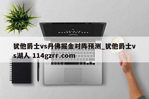 犹他爵士vs丹佛掘金对阵预测_犹他爵士vs湖人 114gzrr.com 