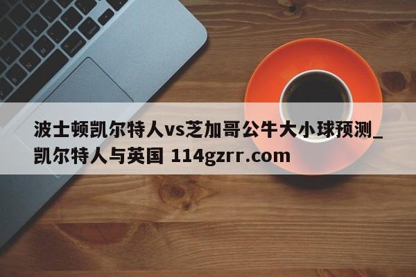 波士顿凯尔特人vs芝加哥公牛大小球预测_凯尔特人与英国 114gzrr.com 