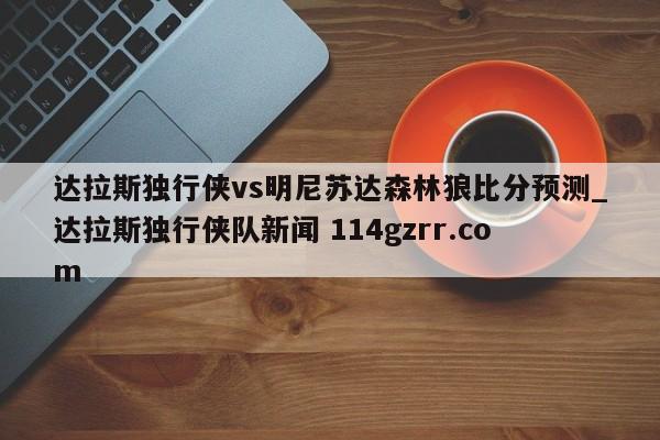 达拉斯独行侠vs明尼苏达森林狼比分预测_达拉斯独行侠队新闻 114gzrr.com 