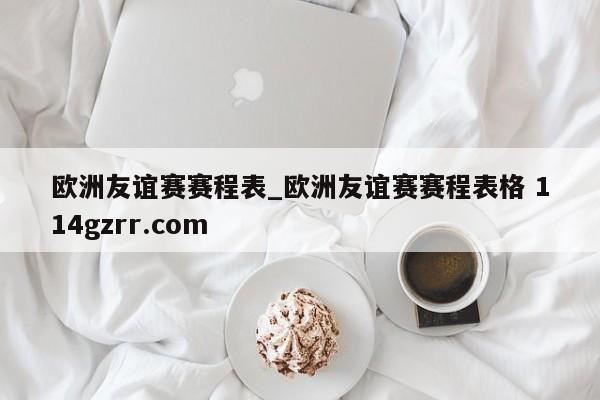 欧洲友谊赛赛程表_欧洲友谊赛赛程表格 114gzrr.com 