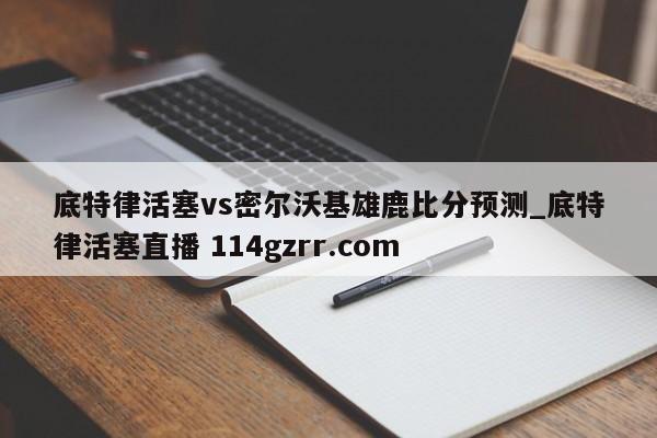 底特律活塞vs密尔沃基雄鹿比分预测_底特律活塞直播 114gzrr.com 