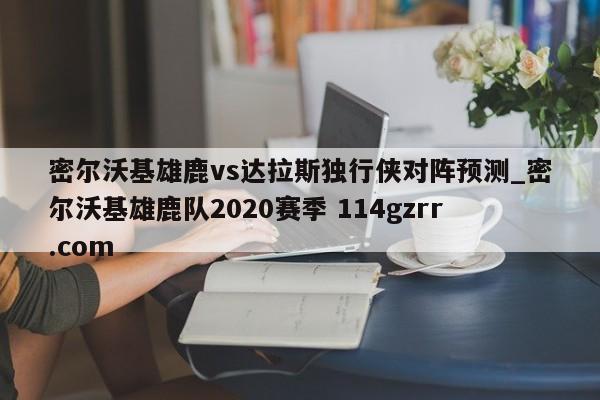 密尔沃基雄鹿vs达拉斯独行侠对阵预测_密尔沃基雄鹿队2020赛季 114gzrr.com 