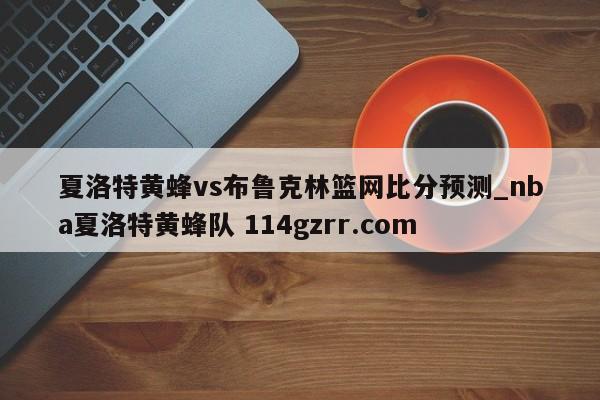 夏洛特黄蜂vs布鲁克林篮网比分预测_nba夏洛特黄蜂队 114gzrr.com 