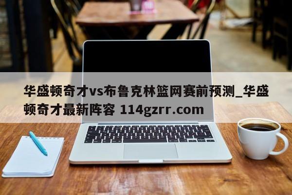 华盛顿奇才vs布鲁克林篮网赛前预测_华盛顿奇才最新阵容 114gzrr.com 
