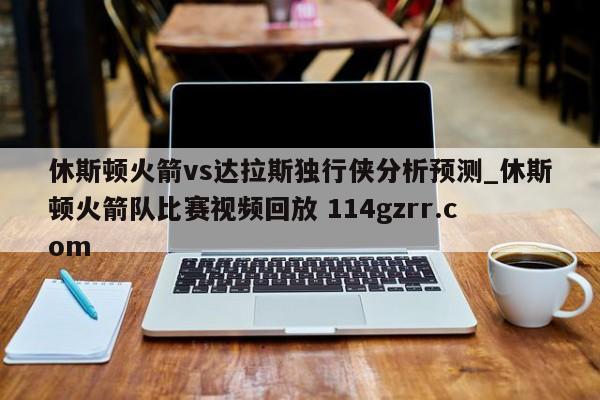 休斯顿火箭vs达拉斯独行侠分析预测_休斯顿火箭队比赛视频回放 114gzrr.com 