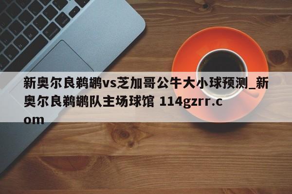 新奥尔良鹈鹕vs芝加哥公牛大小球预测_新奥尔良鹈鹕队主场球馆 114gzrr.com 