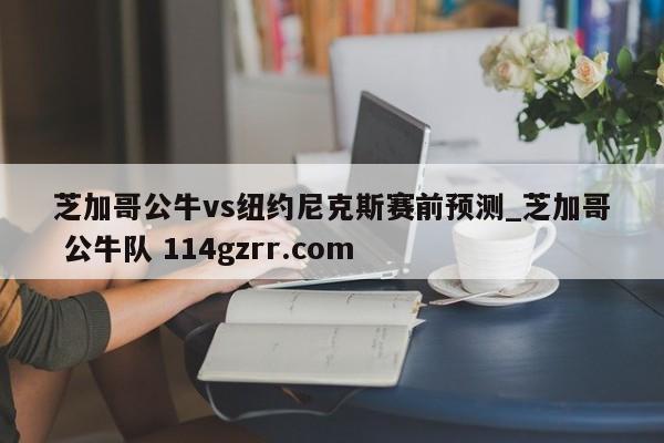 芝加哥公牛vs纽约尼克斯赛前预测_芝加哥 公牛队 114gzrr.com 
