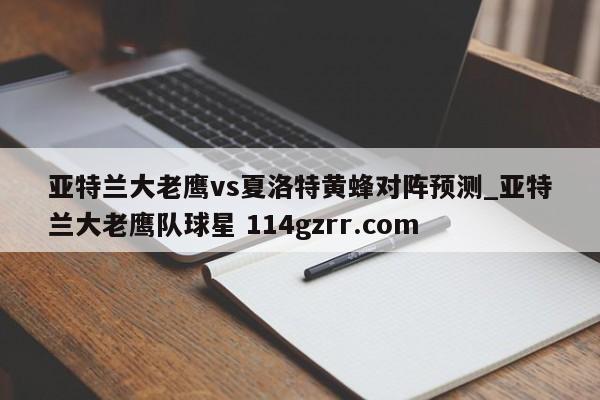 亚特兰大老鹰vs夏洛特黄蜂对阵预测_亚特兰大老鹰队球星 114gzrr.com 
