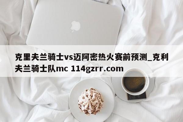 克里夫兰骑士vs迈阿密热火赛前预测_克利夫兰骑士队mc 114gzrr.com 