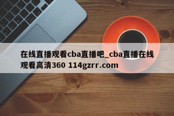 在线直播观看cba直播吧_cba直播在线观看高清360 114gzrr.com 