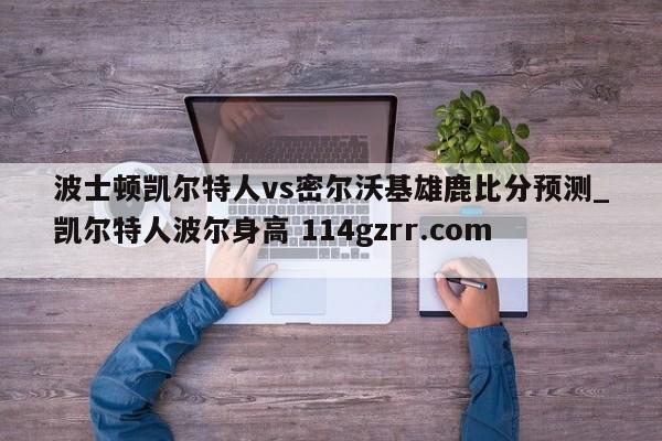 波士顿凯尔特人vs密尔沃基雄鹿比分预测_凯尔特人波尔身高 114gzrr.com 
