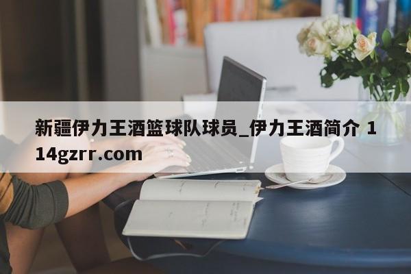 新疆伊力王酒篮球队球员_伊力王酒简介 114gzrr.com 