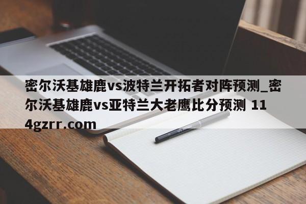 密尔沃基雄鹿vs波特兰开拓者对阵预测_密尔沃基雄鹿vs亚特兰大老鹰比分预测 114gzrr.com 