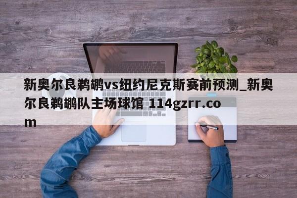新奥尔良鹈鹕vs纽约尼克斯赛前预测_新奥尔良鹈鹕队主场球馆 114gzrr.com 
