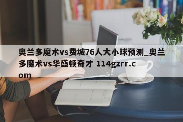 奥兰多魔术vs费城76人大小球预测_奥兰多魔术vs华盛顿奇才 114gzrr.com 