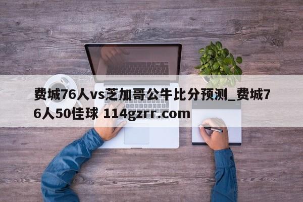 费城76人vs芝加哥公牛比分预测_费城76人50佳球 114gzrr.com 