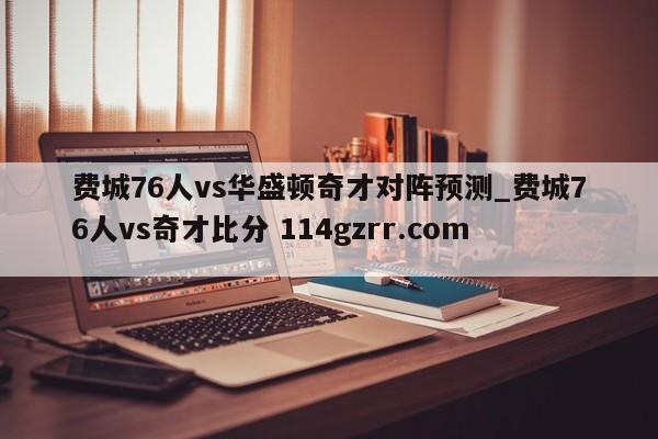 费城76人vs华盛顿奇才对阵预测_费城76人vs奇才比分 114gzrr.com 