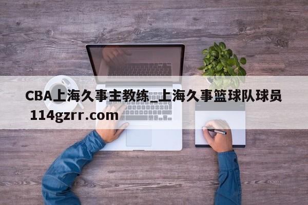 CBA上海久事主教练_上海久事篮球队球员 114gzrr.com 