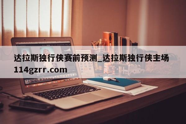 达拉斯独行侠赛前预测_达拉斯独行侠主场 114gzrr.com 