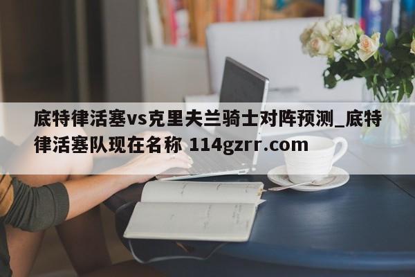 底特律活塞vs克里夫兰骑士对阵预测_底特律活塞队现在名称 114gzrr.com 