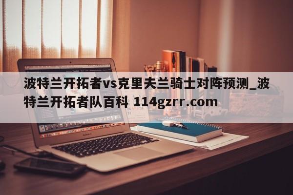 波特兰开拓者vs克里夫兰骑士对阵预测_波特兰开拓者队百科 114gzrr.com 