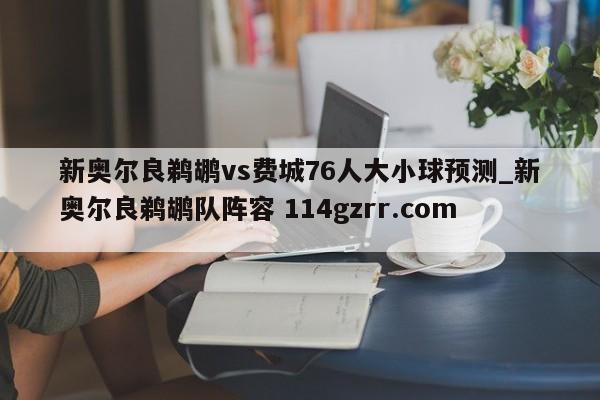 新奥尔良鹈鹕vs费城76人大小球预测_新奥尔良鹈鹕队阵容 114gzrr.com 