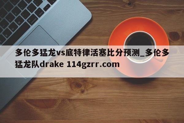 多伦多猛龙vs底特律活塞比分预测_多伦多猛龙队drake 114gzrr.com 