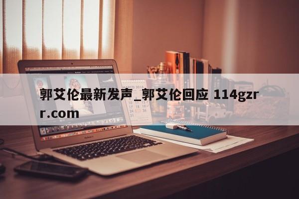 郭艾伦最新发声_郭艾伦回应 114gzrr.com 