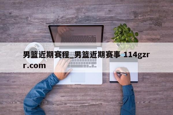 男篮近期赛程_男篮近期赛事 114gzrr.com 