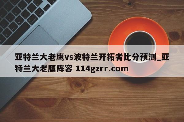 亚特兰大老鹰vs波特兰开拓者比分预测_亚特兰大老鹰阵容 114gzrr.com 