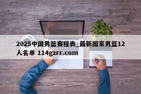 2025中国男篮赛程表_最新国家男篮12人名单 114gzrr.com 