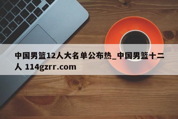 中国男篮12人大名单公布热_中国男篮十二人 114gzrr.com 