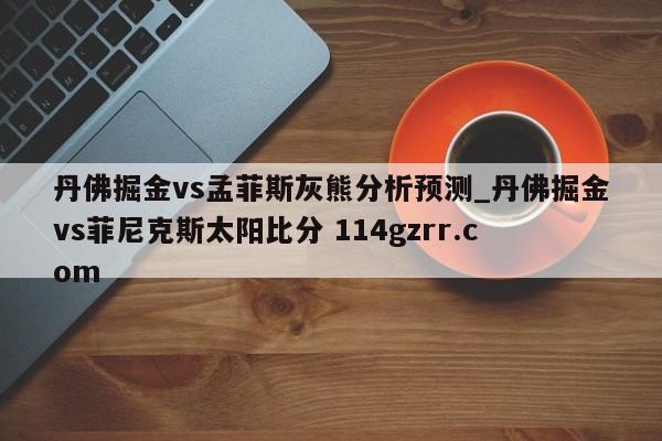 丹佛掘金vs孟菲斯灰熊分析预测_丹佛掘金vs菲尼克斯太阳比分 114gzrr.com 