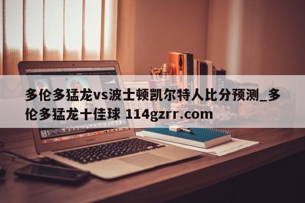 多伦多猛龙vs波士顿凯尔特人比分预测_多伦多猛龙十佳球 114gzrr.com 