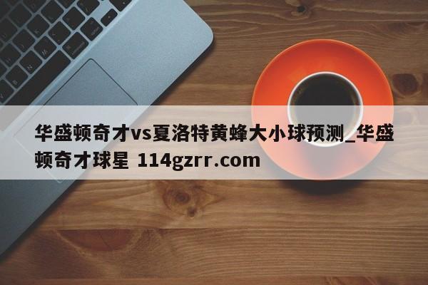 华盛顿奇才vs夏洛特黄蜂大小球预测_华盛顿奇才球星 114gzrr.com 