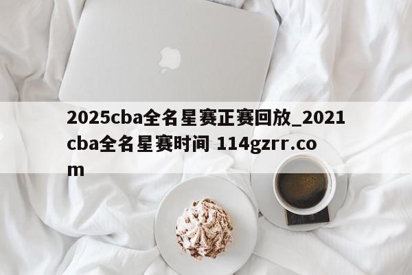 2025cba全名星赛正赛回放_2021cba全名星赛时间 114gzrr.com 
