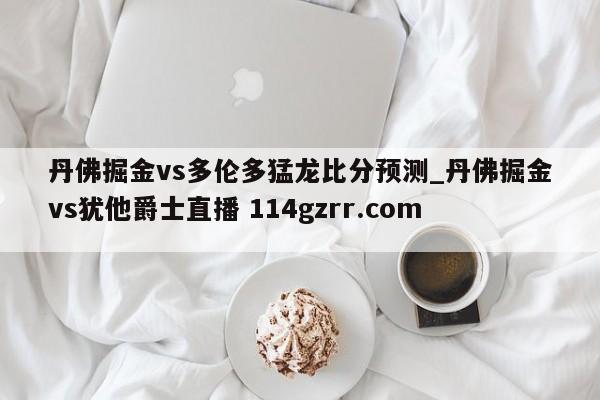 丹佛掘金vs多伦多猛龙比分预测_丹佛掘金vs犹他爵士直播 114gzrr.com 