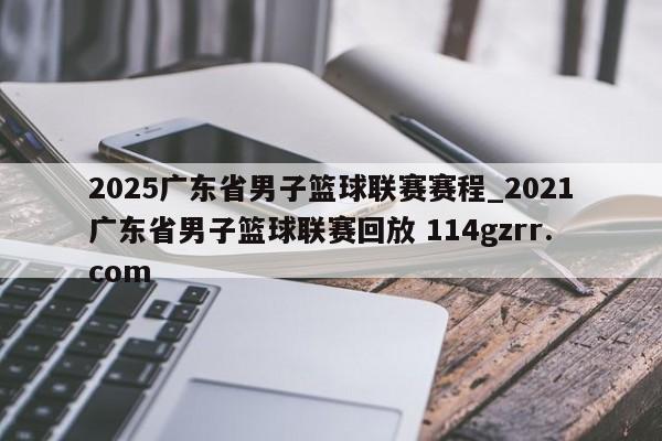 2025广东省男子篮球联赛赛程_2021广东省男子篮球联赛回放 114gzrr.com 