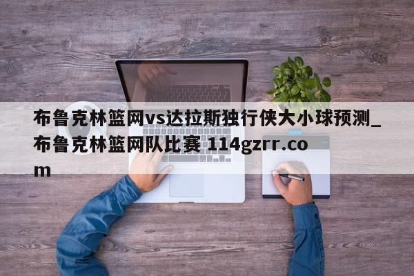 布鲁克林篮网vs达拉斯独行侠大小球预测_布鲁克林篮网队比赛 114gzrr.com 