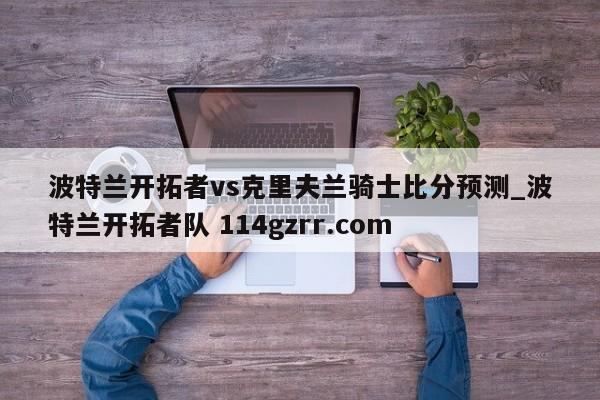 波特兰开拓者vs克里夫兰骑士比分预测_波特兰开拓者队 114gzrr.com 