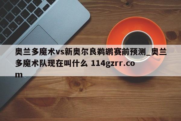 奥兰多魔术vs新奥尔良鹈鹕赛前预测_奥兰多魔术队现在叫什么 114gzrr.com 