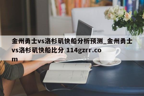 金州勇士vs洛杉矶快船分析预测_金州勇士vs洛杉矶快船比分 114gzrr.com 