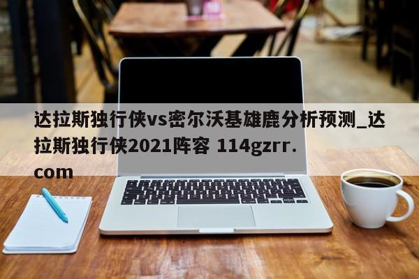 达拉斯独行侠vs密尔沃基雄鹿分析预测_达拉斯独行侠2021阵容 114gzrr.com 