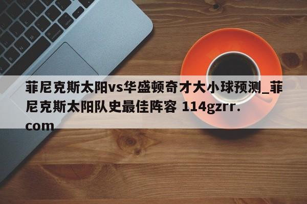 菲尼克斯太阳vs华盛顿奇才大小球预测_菲尼克斯太阳队史最佳阵容 114gzrr.com 