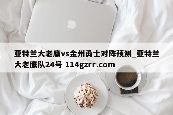 亚特兰大老鹰vs金州勇士对阵预测_亚特兰大老鹰队24号 114gzrr.com 