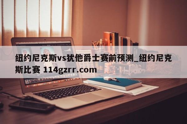 纽约尼克斯vs犹他爵士赛前预测_纽约尼克斯比赛 114gzrr.com 