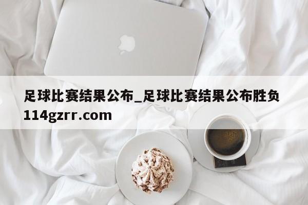 足球比赛结果公布_足球比赛结果公布胜负 114gzrr.com 