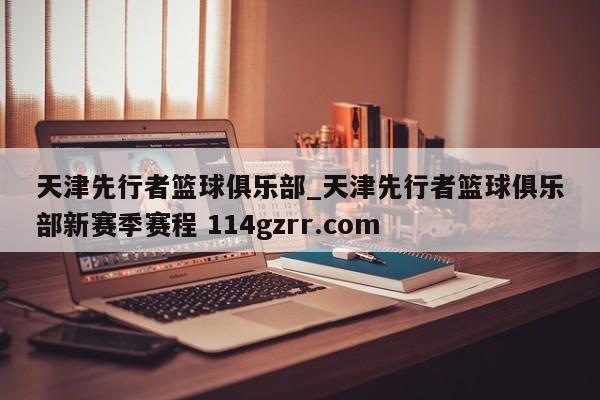 天津先行者篮球俱乐部_天津先行者篮球俱乐部新赛季赛程 114gzrr.com 