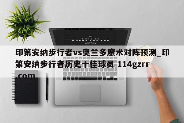 印第安纳步行者vs奥兰多魔术对阵预测_印第安纳步行者历史十佳球员 114gzrr.com 