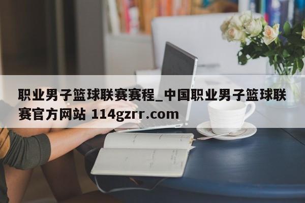 职业男子篮球联赛赛程_中国职业男子篮球联赛官方网站 114gzrr.com 